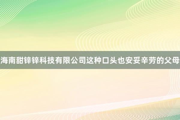 海南甜锌锌科技有限公司这种口头也安妥辛劳的父母